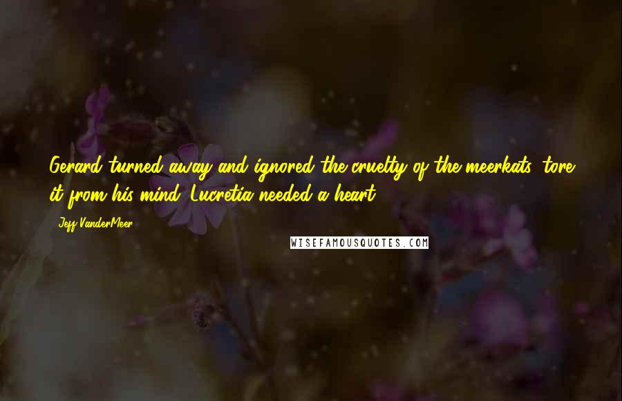 Jeff VanderMeer Quotes: Gerard turned away and ignored the cruelty of the meerkats, tore it from his mind. Lucretia needed a heart.