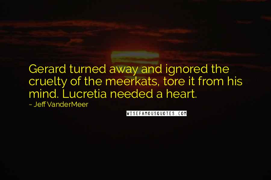 Jeff VanderMeer Quotes: Gerard turned away and ignored the cruelty of the meerkats, tore it from his mind. Lucretia needed a heart.