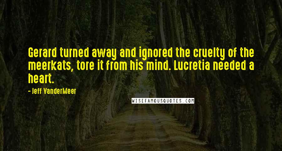 Jeff VanderMeer Quotes: Gerard turned away and ignored the cruelty of the meerkats, tore it from his mind. Lucretia needed a heart.