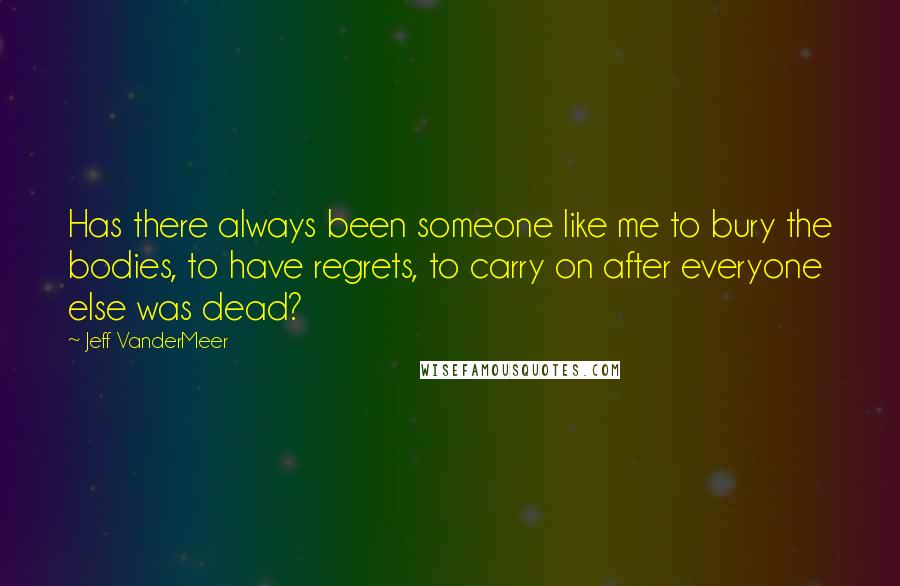 Jeff VanderMeer Quotes: Has there always been someone like me to bury the bodies, to have regrets, to carry on after everyone else was dead?