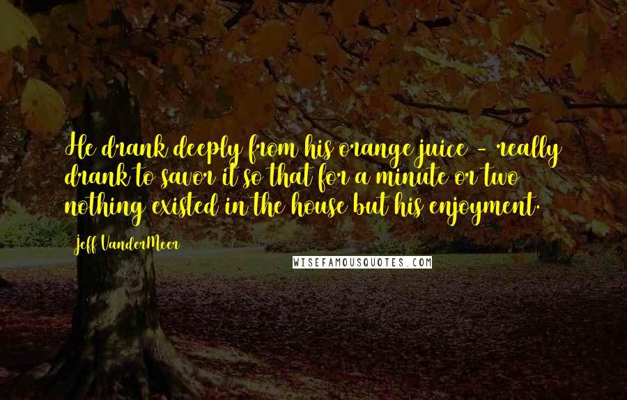 Jeff VanderMeer Quotes: He drank deeply from his orange juice - really drank to savor it so that for a minute or two nothing existed in the house but his enjoyment.