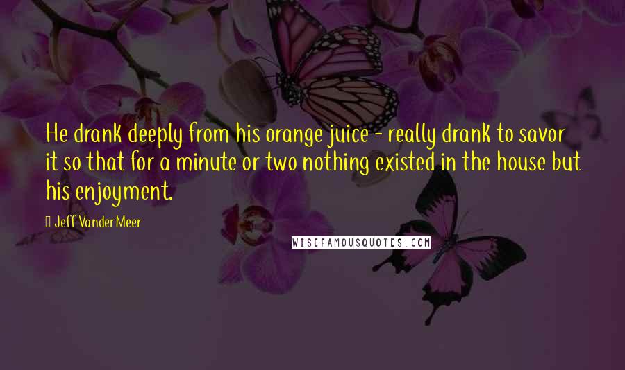 Jeff VanderMeer Quotes: He drank deeply from his orange juice - really drank to savor it so that for a minute or two nothing existed in the house but his enjoyment.