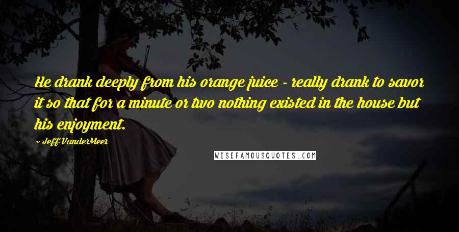 Jeff VanderMeer Quotes: He drank deeply from his orange juice - really drank to savor it so that for a minute or two nothing existed in the house but his enjoyment.