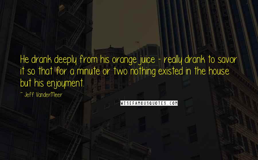 Jeff VanderMeer Quotes: He drank deeply from his orange juice - really drank to savor it so that for a minute or two nothing existed in the house but his enjoyment.