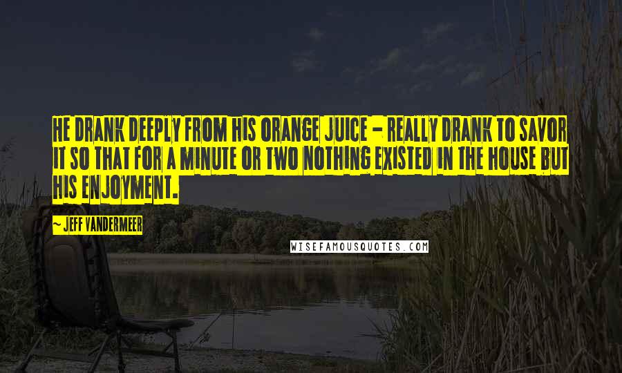 Jeff VanderMeer Quotes: He drank deeply from his orange juice - really drank to savor it so that for a minute or two nothing existed in the house but his enjoyment.