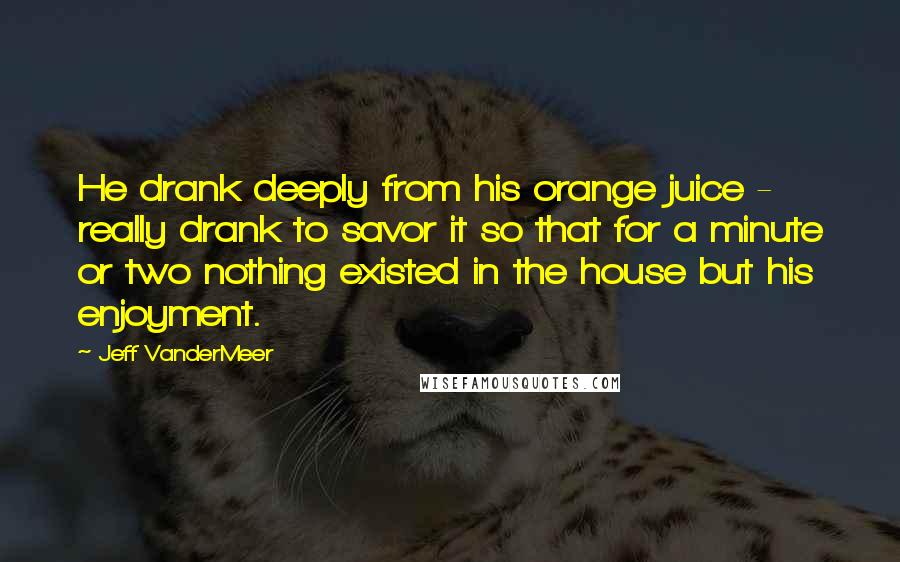 Jeff VanderMeer Quotes: He drank deeply from his orange juice - really drank to savor it so that for a minute or two nothing existed in the house but his enjoyment.