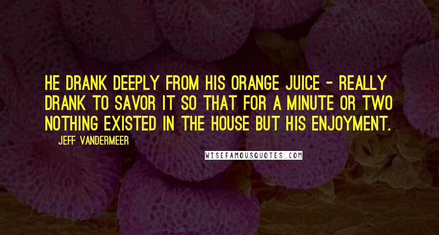 Jeff VanderMeer Quotes: He drank deeply from his orange juice - really drank to savor it so that for a minute or two nothing existed in the house but his enjoyment.