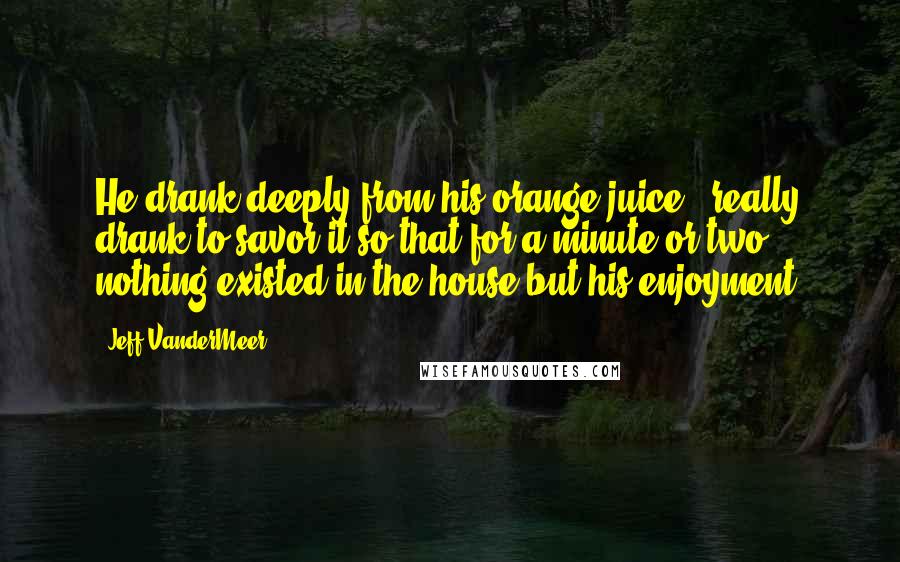 Jeff VanderMeer Quotes: He drank deeply from his orange juice - really drank to savor it so that for a minute or two nothing existed in the house but his enjoyment.
