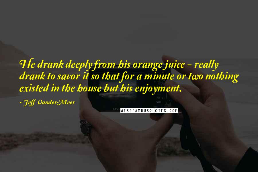 Jeff VanderMeer Quotes: He drank deeply from his orange juice - really drank to savor it so that for a minute or two nothing existed in the house but his enjoyment.