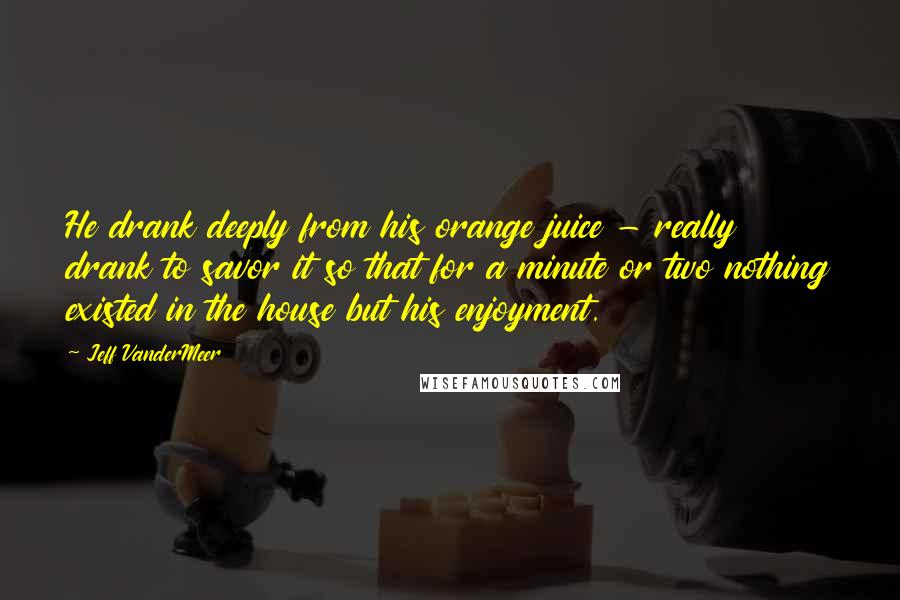 Jeff VanderMeer Quotes: He drank deeply from his orange juice - really drank to savor it so that for a minute or two nothing existed in the house but his enjoyment.