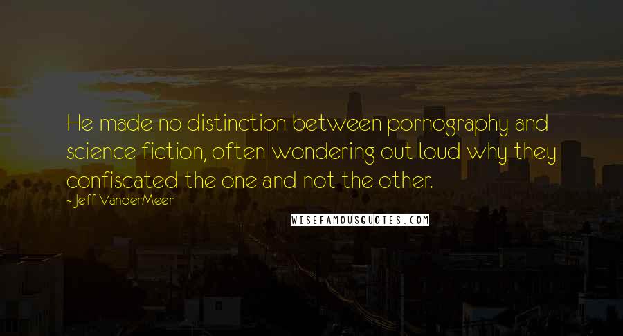 Jeff VanderMeer Quotes: He made no distinction between pornography and science fiction, often wondering out loud why they confiscated the one and not the other.