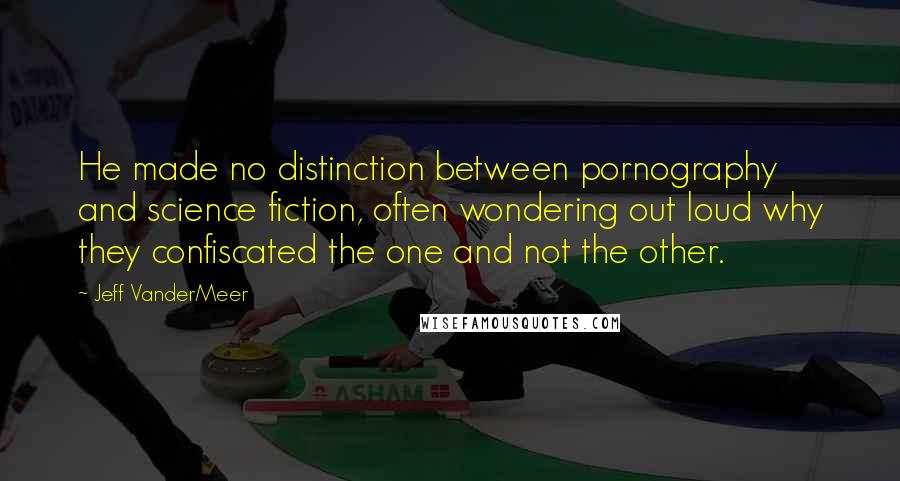 Jeff VanderMeer Quotes: He made no distinction between pornography and science fiction, often wondering out loud why they confiscated the one and not the other.