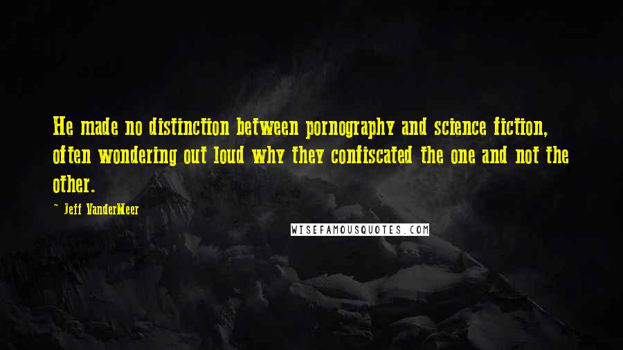 Jeff VanderMeer Quotes: He made no distinction between pornography and science fiction, often wondering out loud why they confiscated the one and not the other.