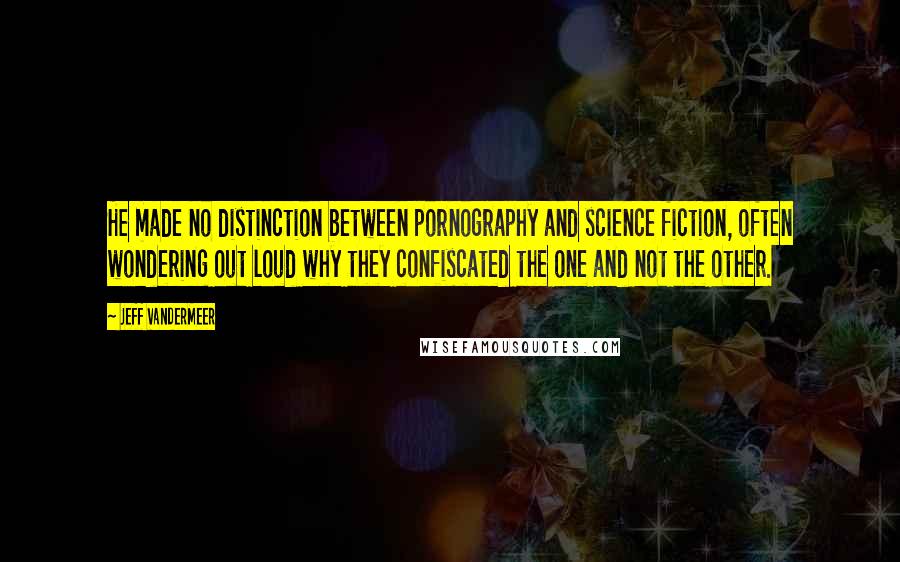 Jeff VanderMeer Quotes: He made no distinction between pornography and science fiction, often wondering out loud why they confiscated the one and not the other.