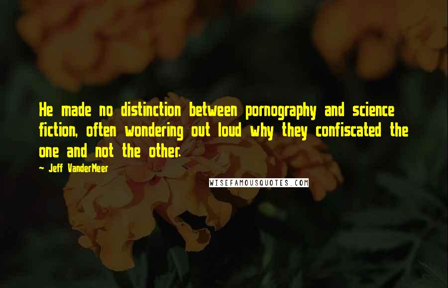 Jeff VanderMeer Quotes: He made no distinction between pornography and science fiction, often wondering out loud why they confiscated the one and not the other.