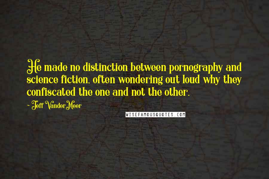 Jeff VanderMeer Quotes: He made no distinction between pornography and science fiction, often wondering out loud why they confiscated the one and not the other.