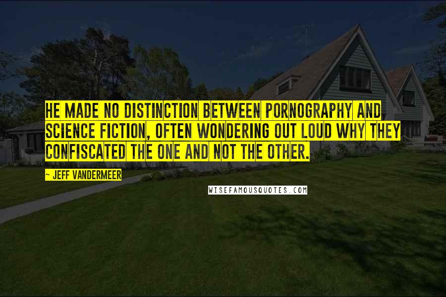 Jeff VanderMeer Quotes: He made no distinction between pornography and science fiction, often wondering out loud why they confiscated the one and not the other.