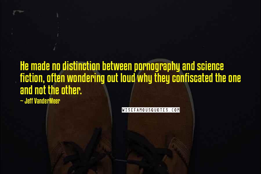 Jeff VanderMeer Quotes: He made no distinction between pornography and science fiction, often wondering out loud why they confiscated the one and not the other.