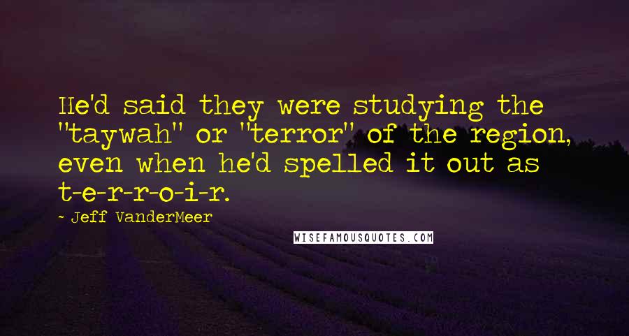 Jeff VanderMeer Quotes: He'd said they were studying the "taywah" or "terror" of the region, even when he'd spelled it out as t-e-r-r-o-i-r.