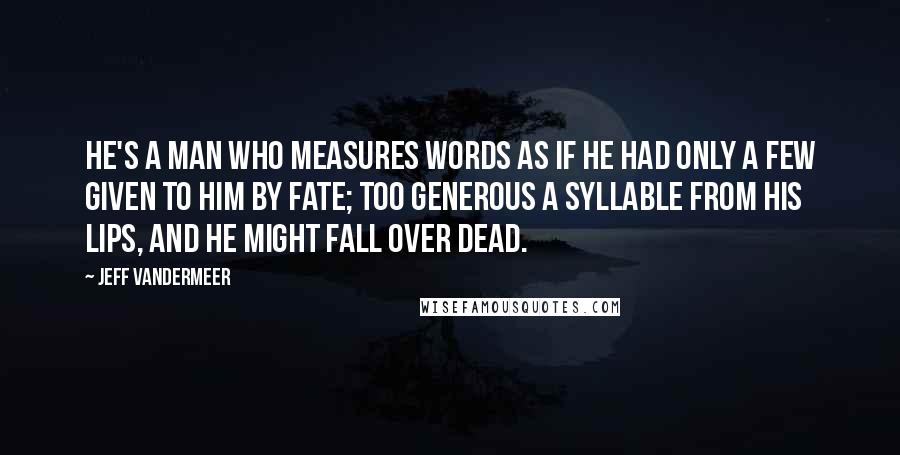 Jeff VanderMeer Quotes: He's a man who measures words as if he had only a few given to him by Fate; too generous a syllable from his lips, and he might fall over dead.