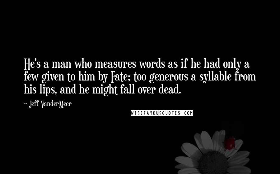 Jeff VanderMeer Quotes: He's a man who measures words as if he had only a few given to him by Fate; too generous a syllable from his lips, and he might fall over dead.