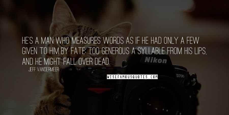 Jeff VanderMeer Quotes: He's a man who measures words as if he had only a few given to him by Fate; too generous a syllable from his lips, and he might fall over dead.