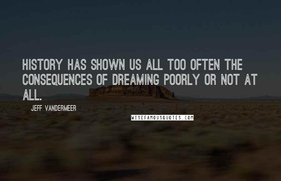 Jeff VanderMeer Quotes: History has shown us all too often the consequences of dreaming poorly or not at all.