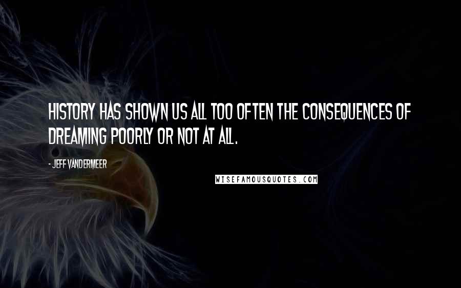 Jeff VanderMeer Quotes: History has shown us all too often the consequences of dreaming poorly or not at all.