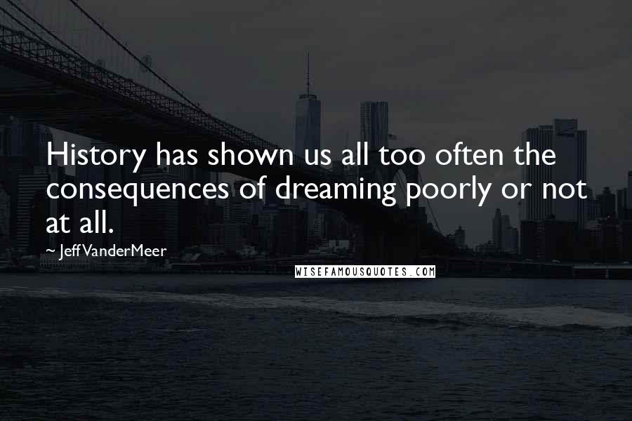 Jeff VanderMeer Quotes: History has shown us all too often the consequences of dreaming poorly or not at all.