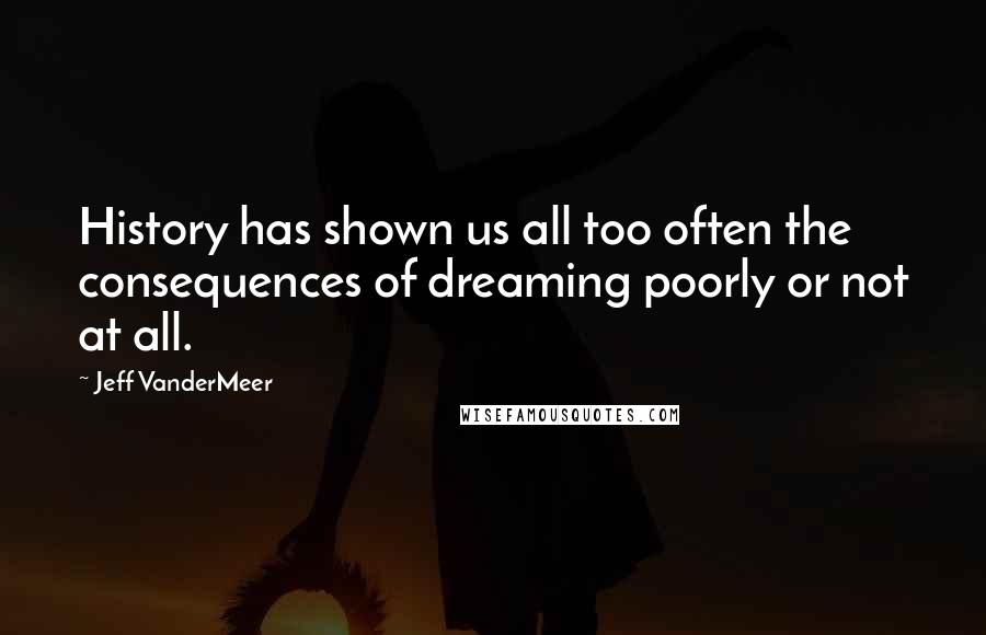 Jeff VanderMeer Quotes: History has shown us all too often the consequences of dreaming poorly or not at all.