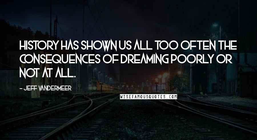 Jeff VanderMeer Quotes: History has shown us all too often the consequences of dreaming poorly or not at all.