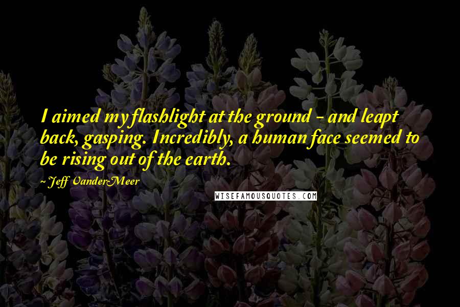 Jeff VanderMeer Quotes: I aimed my flashlight at the ground - and leapt back, gasping. Incredibly, a human face seemed to be rising out of the earth.