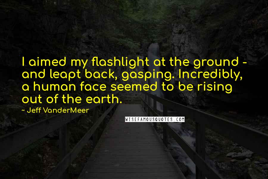 Jeff VanderMeer Quotes: I aimed my flashlight at the ground - and leapt back, gasping. Incredibly, a human face seemed to be rising out of the earth.