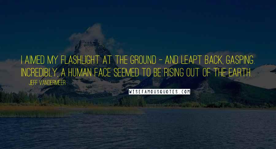 Jeff VanderMeer Quotes: I aimed my flashlight at the ground - and leapt back, gasping. Incredibly, a human face seemed to be rising out of the earth.