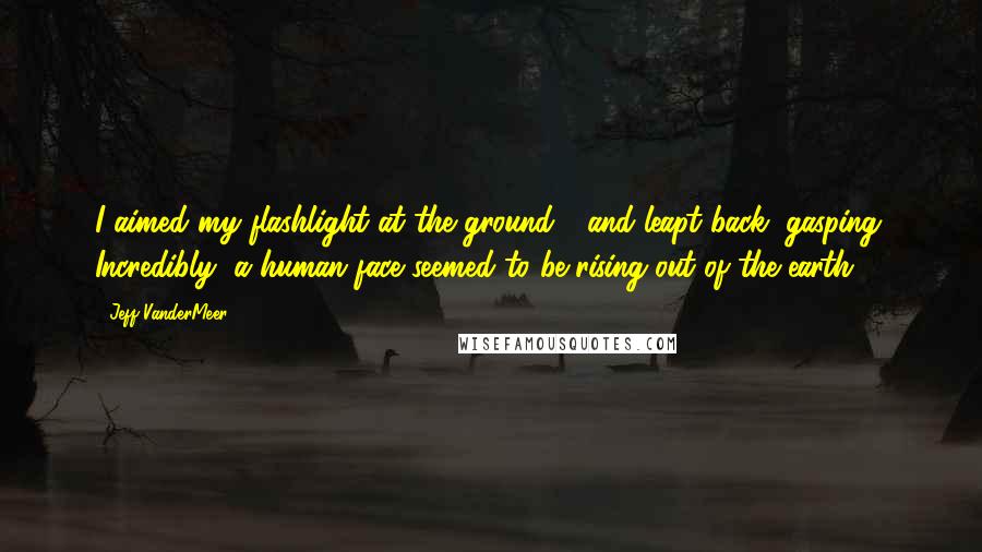 Jeff VanderMeer Quotes: I aimed my flashlight at the ground - and leapt back, gasping. Incredibly, a human face seemed to be rising out of the earth.