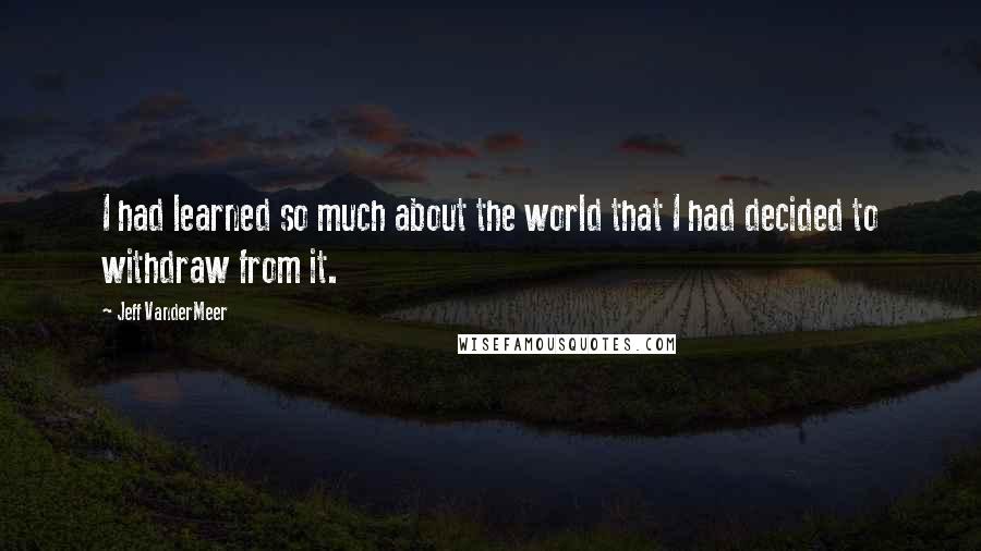 Jeff VanderMeer Quotes: I had learned so much about the world that I had decided to withdraw from it.