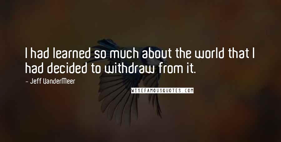 Jeff VanderMeer Quotes: I had learned so much about the world that I had decided to withdraw from it.