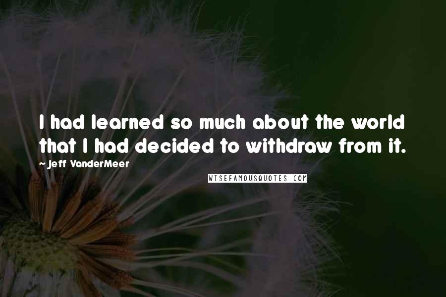 Jeff VanderMeer Quotes: I had learned so much about the world that I had decided to withdraw from it.