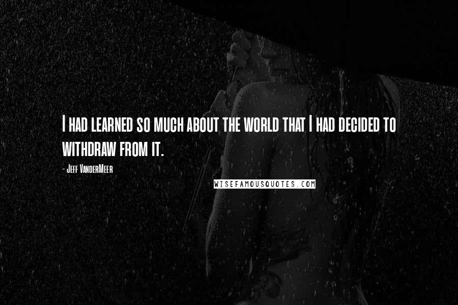 Jeff VanderMeer Quotes: I had learned so much about the world that I had decided to withdraw from it.