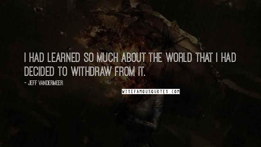 Jeff VanderMeer Quotes: I had learned so much about the world that I had decided to withdraw from it.