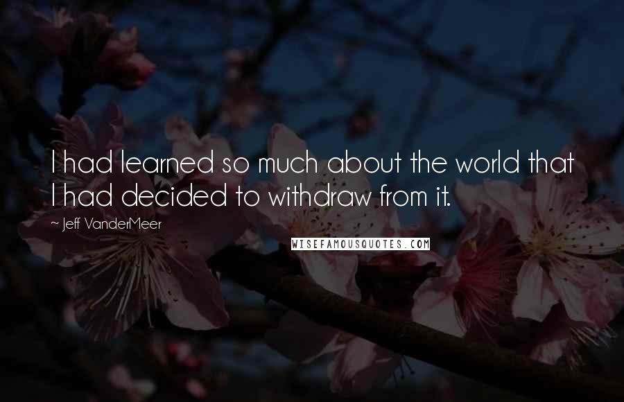 Jeff VanderMeer Quotes: I had learned so much about the world that I had decided to withdraw from it.