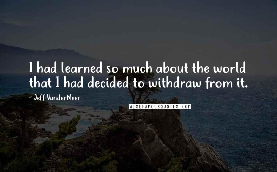 Jeff VanderMeer Quotes: I had learned so much about the world that I had decided to withdraw from it.