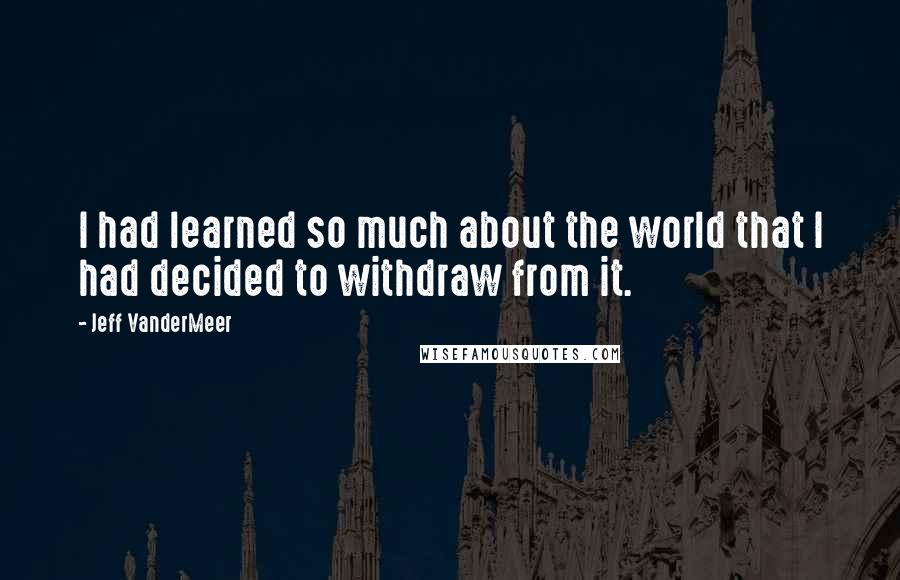 Jeff VanderMeer Quotes: I had learned so much about the world that I had decided to withdraw from it.