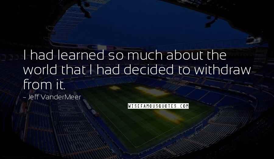 Jeff VanderMeer Quotes: I had learned so much about the world that I had decided to withdraw from it.