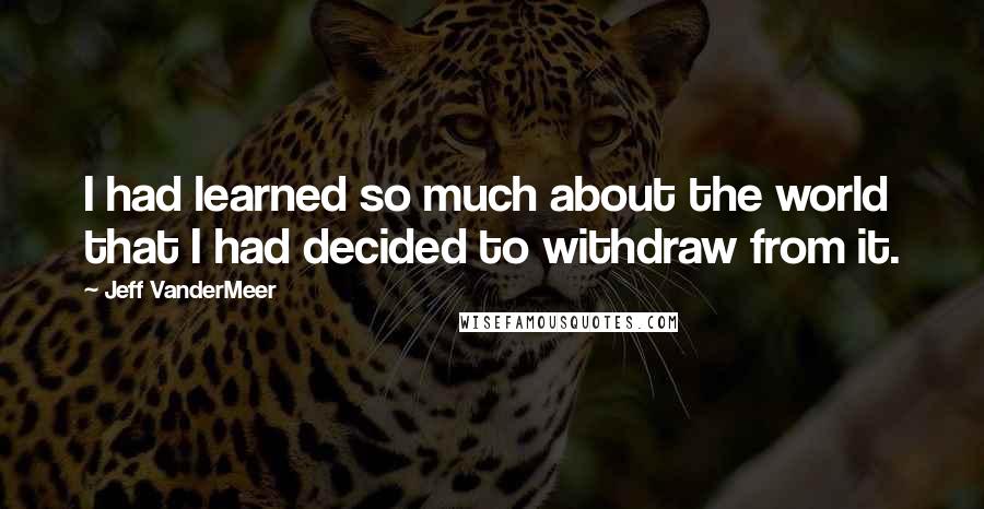 Jeff VanderMeer Quotes: I had learned so much about the world that I had decided to withdraw from it.