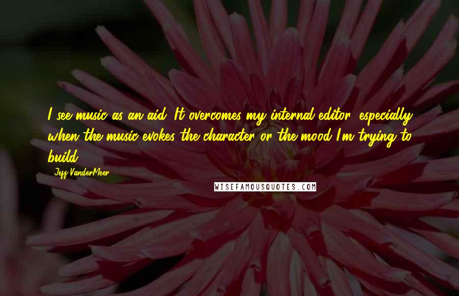 Jeff VanderMeer Quotes: I see music as an aid. It overcomes my internal editor, especially when the music evokes the character or the mood I'm trying to build.