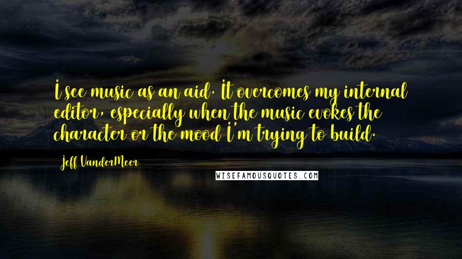 Jeff VanderMeer Quotes: I see music as an aid. It overcomes my internal editor, especially when the music evokes the character or the mood I'm trying to build.