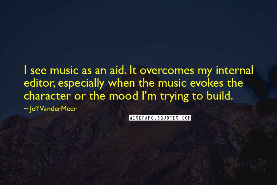 Jeff VanderMeer Quotes: I see music as an aid. It overcomes my internal editor, especially when the music evokes the character or the mood I'm trying to build.