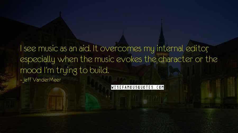 Jeff VanderMeer Quotes: I see music as an aid. It overcomes my internal editor, especially when the music evokes the character or the mood I'm trying to build.