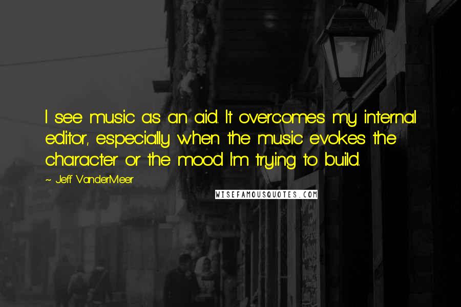 Jeff VanderMeer Quotes: I see music as an aid. It overcomes my internal editor, especially when the music evokes the character or the mood I'm trying to build.